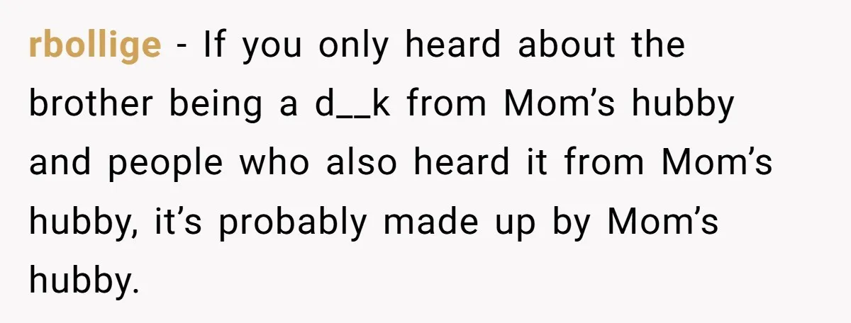 rbollige − If you only heard about the brother being a d__k from Mom’s hubby and people who also heard it from Mom’s hubby, it’s probably made up by Mom’s...
