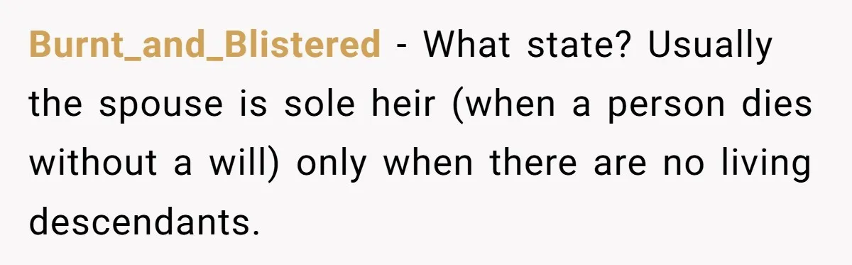 Burnt_and_Blistered − What state? Usually the spouse is sole heir (when a person dies without a will) only when there are no living descendants.