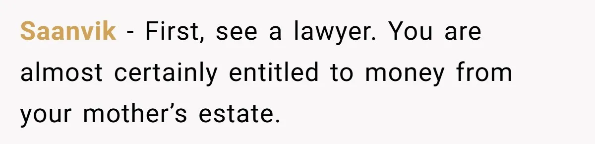 Saanvik − First, see a lawyer. You are almost certainly entitled to money from your mother’s estate.