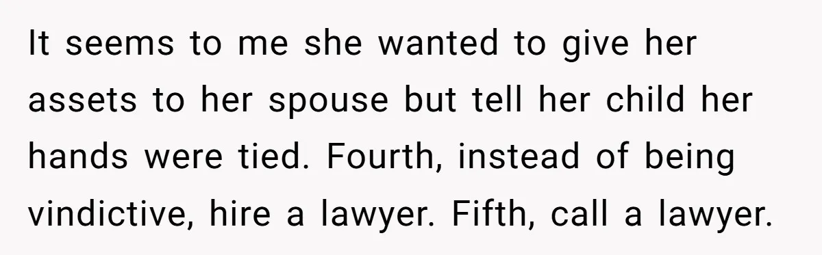 It seems to me she wanted to give her assets to her spouse but tell her child her hands were tied. Fourth, instead of being vindictive, hire a lawyer. Fifth,...