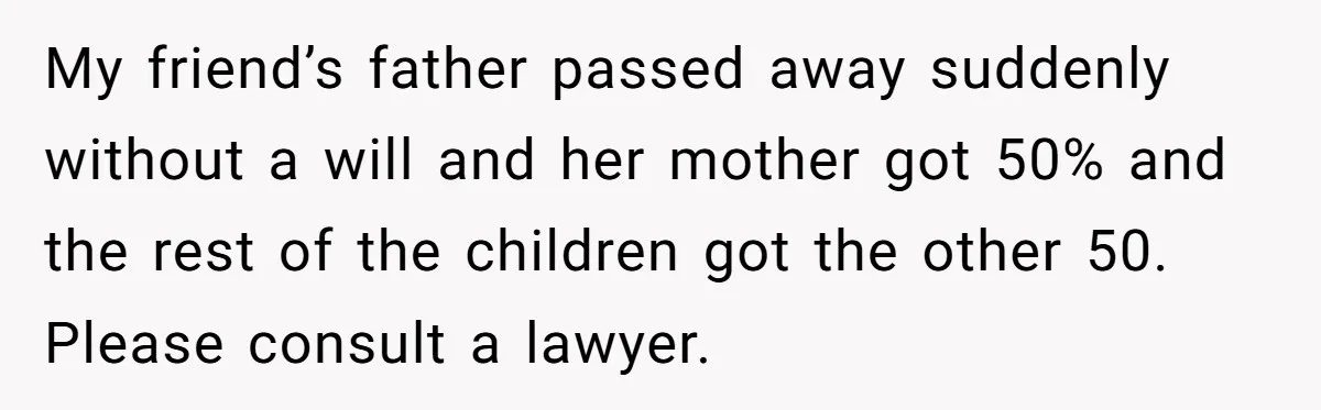 My friend’s father passed away suddenly without a will and her mother got 50% and the rest of the children got the other 50. Please consult a lawyer.