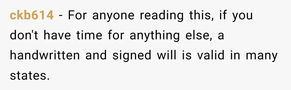 ckb614 − For anyone reading this, if you don't have time for anything else, a handwritten and signed will is valid in many states.