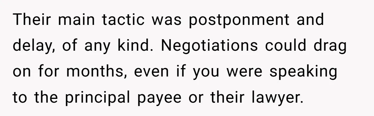 Their main tactic was postponment and delay, of any kind. Negotiations could drag on for months, even if you were speaking to the principal payee or their lawyer.