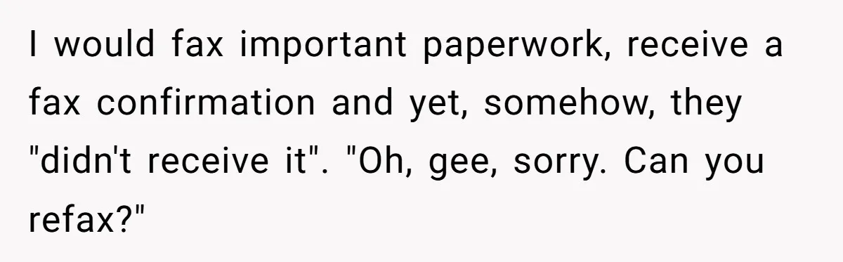 I would fax important paperwork, receive a fax confirmation and yet, somehow, they "didn't receive it". "Oh, gee, sorry. Can you refax?"