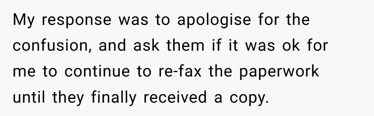 My response was to apologise for the confusion, and ask them if it was ok for me to continue to re-fax the paperwork until they finally received a copy.