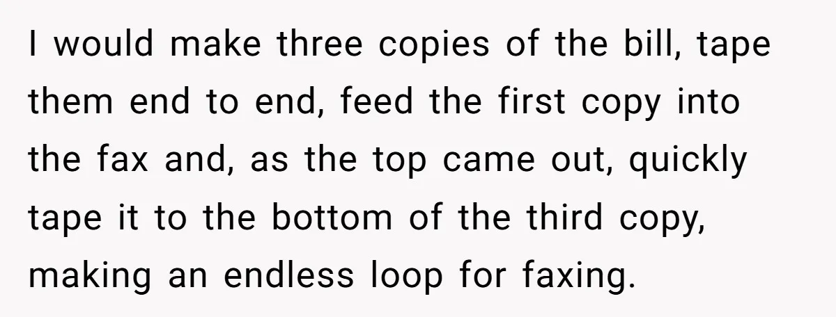 I would make three copies of the bill, tape them end to end, feed the first copy into the fax and, as the top came out, quickly tape it to...
