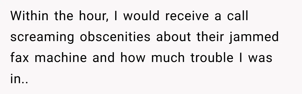 Within the hour, I would receive a call screaming obscenities about their jammed fax machine and how much trouble I was in..