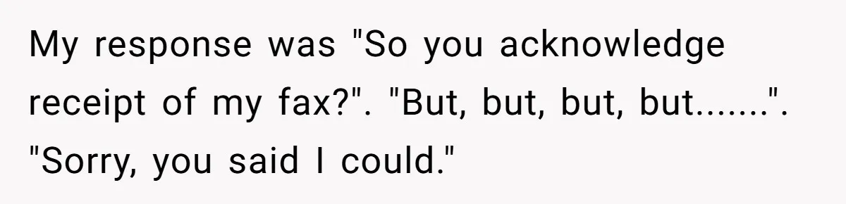My response was "So you acknowledge receipt of my fax?". "But, but, but, but.......". "Sorry, you said I could."