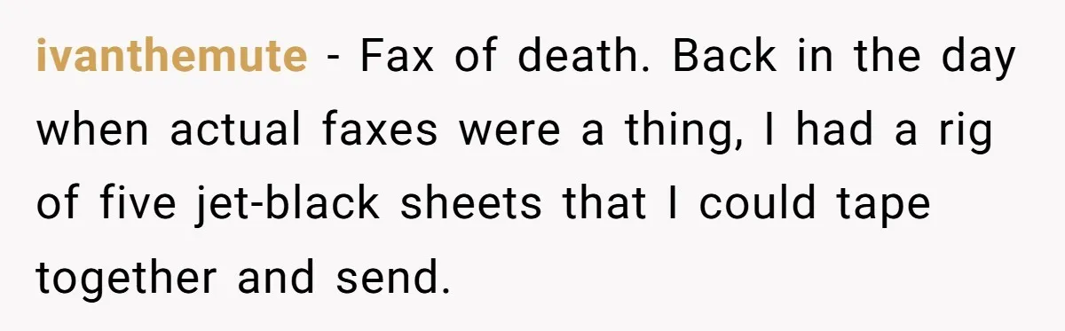 ivanthemute − Fax of death. Back in the day when actual faxes were a thing, I had a rig of five jet-black sheets that I could tape together and send.