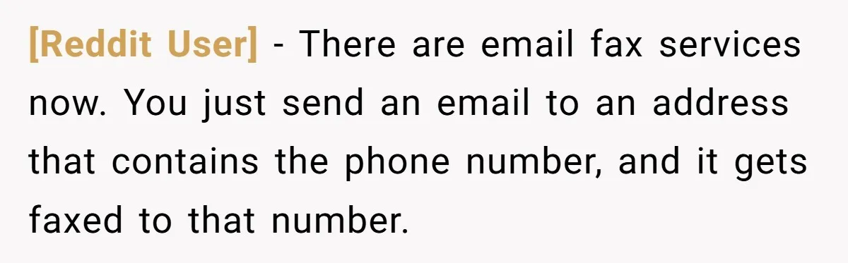 [Reddit User] − There are email fax services now. You just send an email to an address that contains the phone number, and it gets faxed to that number.