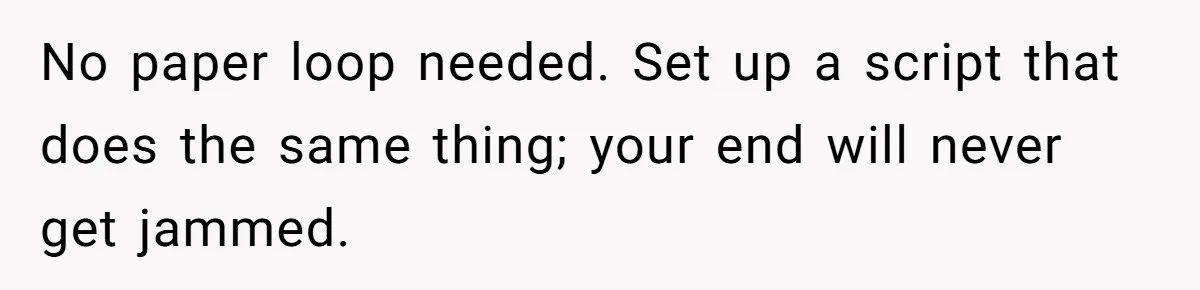 No paper loop needed. Set up a script that does the same thing; your end will never get jammed.