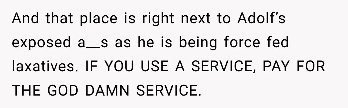 And that place is right next to Adolf’s exposed a__s as he is being force fed laxatives. IF YOU USE A SERVICE, PAY FOR THE GOD DAMN SERVICE.