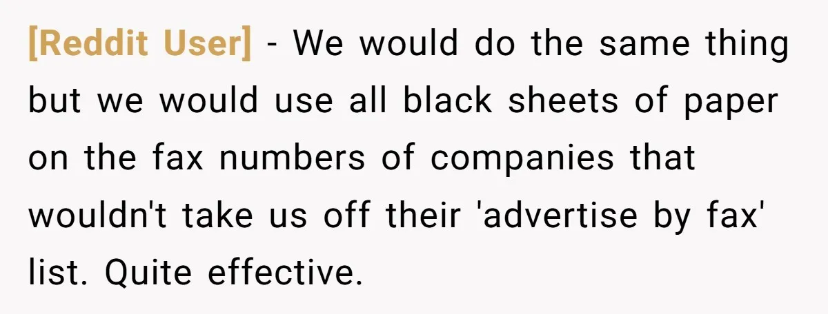 [Reddit User] − We would do the same thing but we would use all black sheets of paper on the fax numbers of companies that wouldn't take us off their...