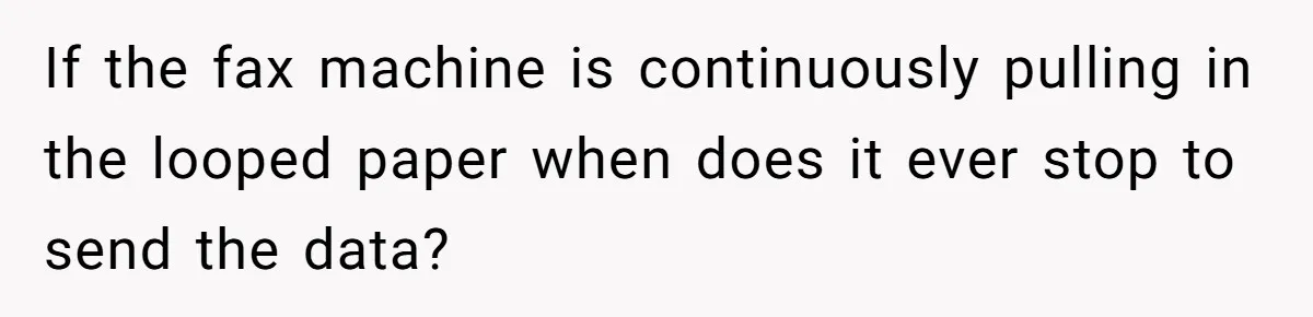 If the fax machine is continuously pulling in the looped paper when does it ever stop to send the data?