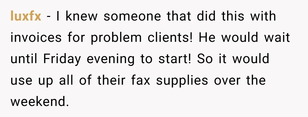 luxfx − I knew someone that did this with invoices for problem clients! He would wait until Friday evening to start! So it would use up all of their fax...