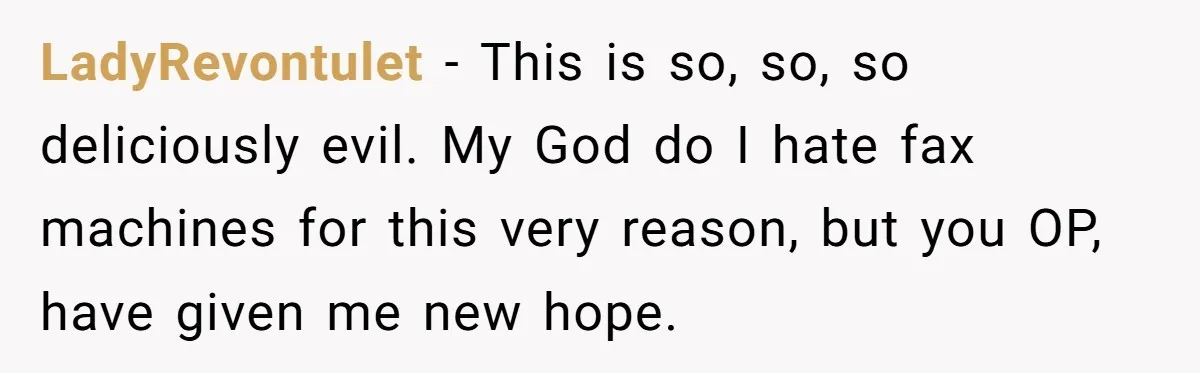 LadyRevontulet − This is so, so, so deliciously evil. My God do I hate fax machines for this very reason, but you OP, have given me new hope.