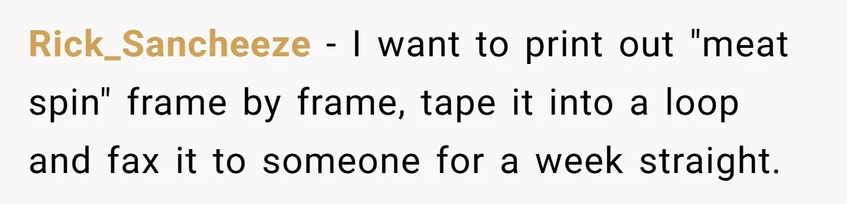 Rick_Sancheeze − I want to print out "meat spin" frame by frame, tape it into a loop and fax it to someone for a week straight.
