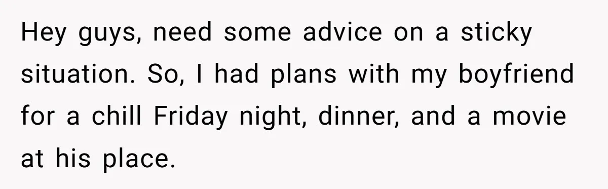Hey guys, need some advice on a sticky situation. So, I had plans with my boyfriend for a chill Friday night, dinner, and a movie at his place.