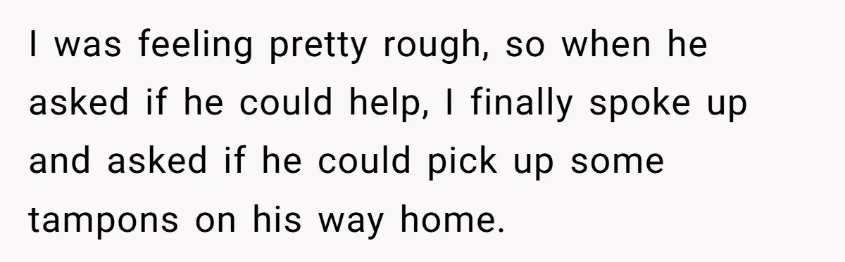 I was feeling pretty rough, so when he asked if he could help, I finally spoke up and asked if he could pick up some tampons on his way home.