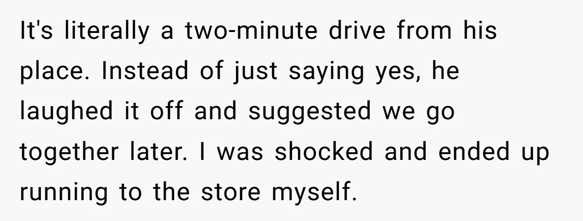 It's literally a two-minute drive from his place. Instead of just saying yes, he laughed it off and suggested we go together later. I was shocked and ended up running...