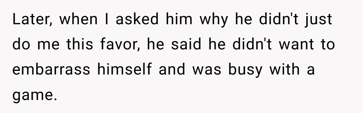 Later, when I asked him why he didn't just do me this favor, he said he didn't want to embarrass himself and was busy with a game.