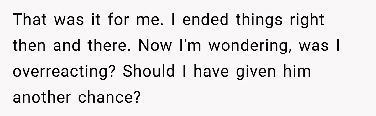 That was it for me. I ended things right then and there. Now I'm wondering, was I overreacting? Should I have given him another chance?