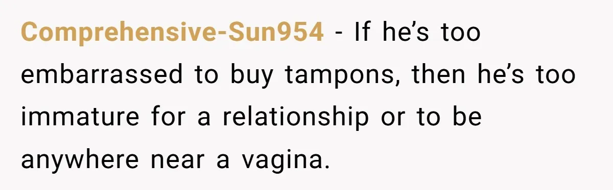 Comprehensive-Sun954 − If he’s too embarrassed to buy tampons, then he’s too immature for a relationship or to be anywhere near a vagina.