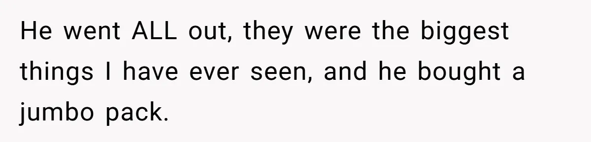 He went ALL out, they were the biggest things I have ever seen, and he bought a jumbo pack.