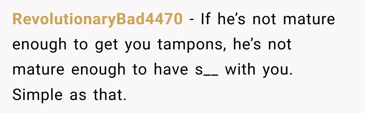 RevolutionaryBad4470 − If he’s not mature enough to get you tampons, he’s not mature enough to have s__ with you. Simple as that.