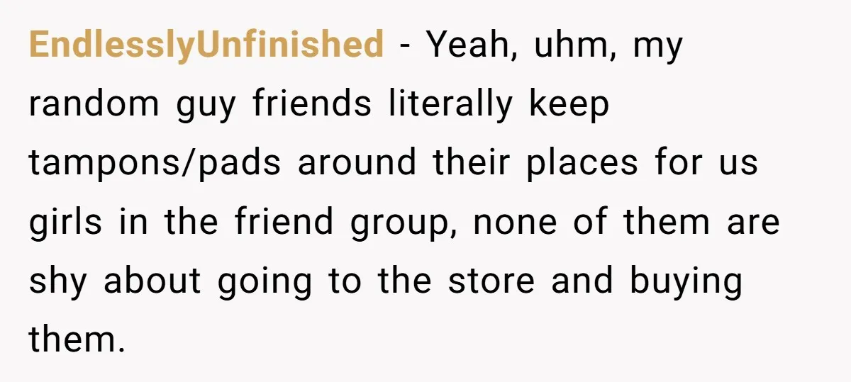 EndlesslyUnfinished − Yeah, uhm, my random guy friends literally keep tampons/pads around their places for us girls in the friend group, none of them are shy about going to the...
