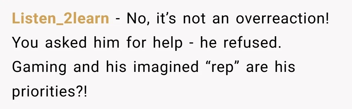 Listen_2learn − No, it’s not an overreaction! You asked him for help - he refused. Gaming and his imagined “rep” are his priorities?!