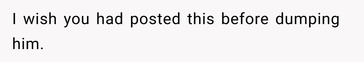 I wish you had posted this before dumping him.