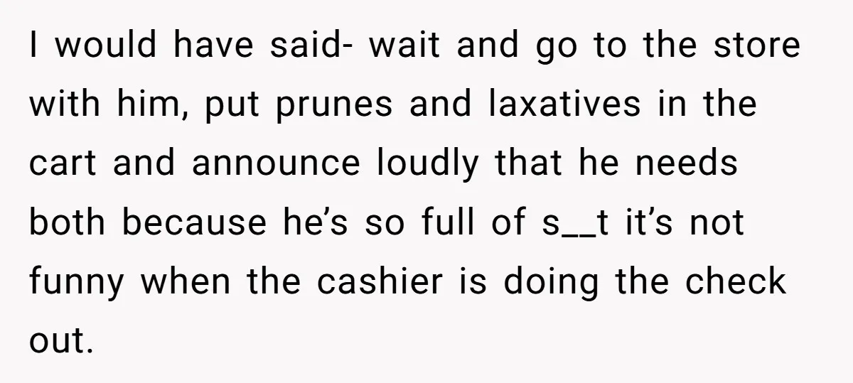 I would have said- wait and go to the store with him, put prunes and laxatives in the cart and announce loudly that he needs both because he’s so full...