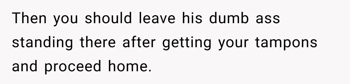 Then you should leave his dumb ass standing there after getting your tampons and proceed home.