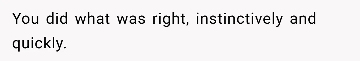 You did what was right, instinctively and quickly.