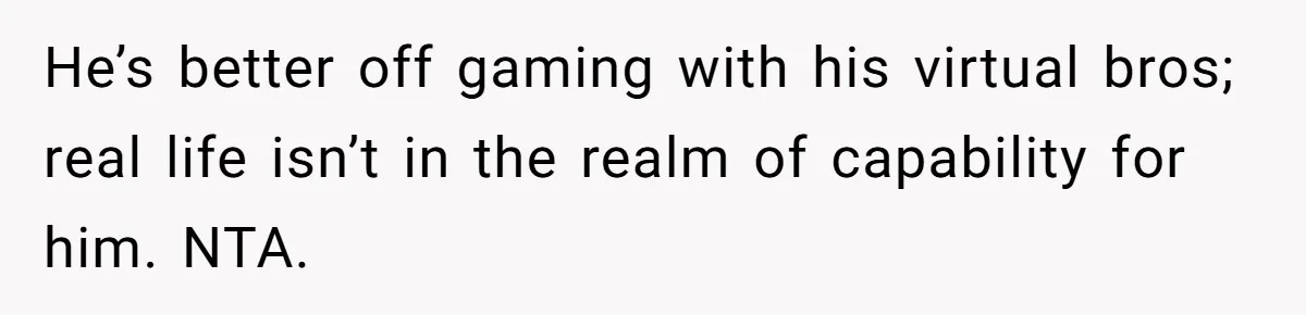 He’s better off gaming with his virtual bros; real life isn’t in the realm of capability for him. NTA.