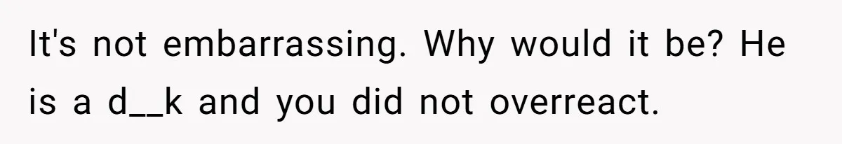 It's not embarrassing. Why would it be? He is a d__k and you did not overreact.