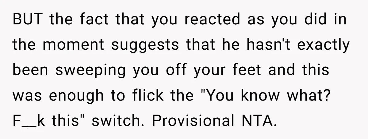 BUT the fact that you reacted as you did in the moment suggests that he hasn't exactly been sweeping you off your feet and this was enough to flick the...