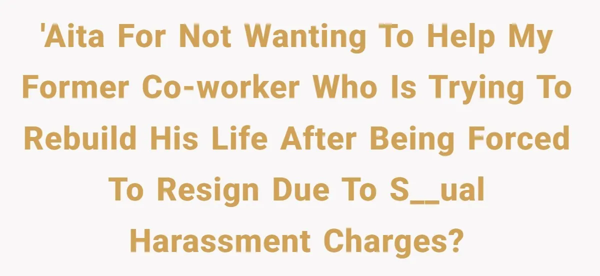 'AITA for not wanting to help my former co-worker who is trying to rebuild his life after being forced to resign due to s__ual harassment charges?