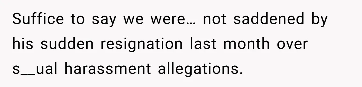 Suffice to say we were… not saddened by his sudden resignation last month over s__ual harassment allegations.