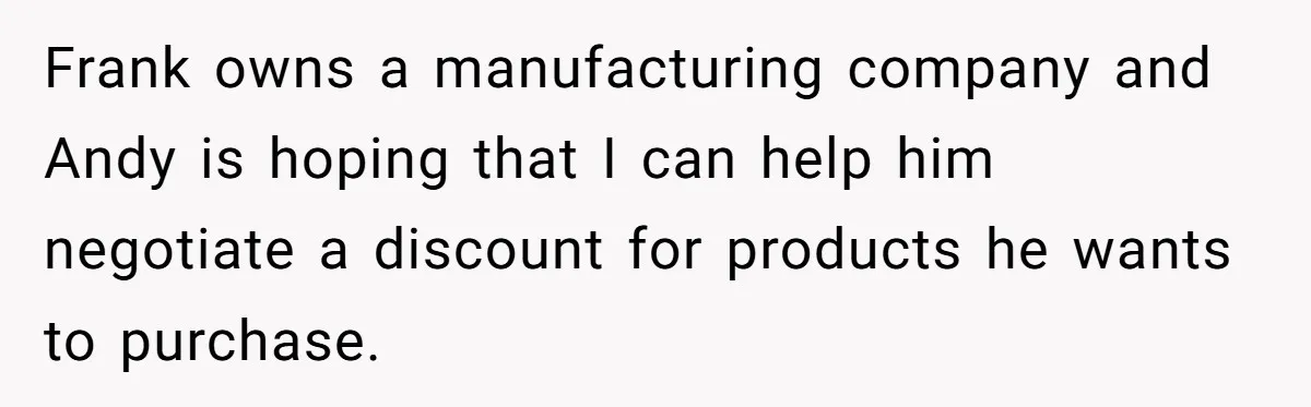 Frank owns a manufacturing company and Andy is hoping that I can help him negotiate a discount for products he wants to purchase.