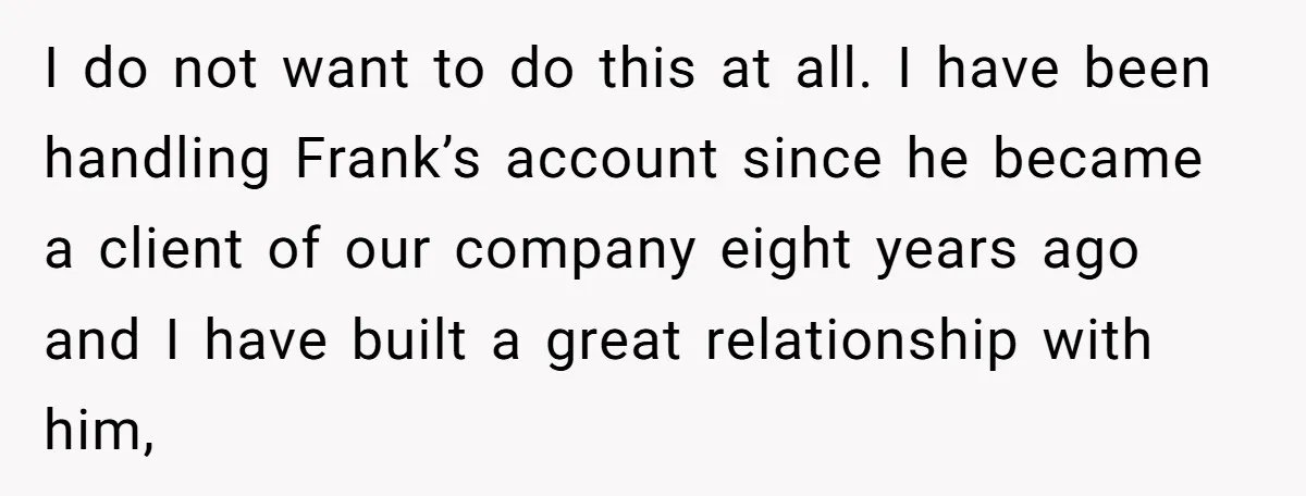I do not want to do this at all. I have been handling Frank’s account since he became a client of our company eight years ago and I have built...