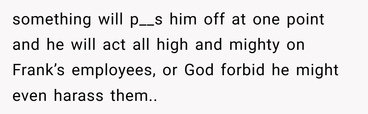 something will p__s him off at one point and he will act all high and mighty on Frank’s employees, or God forbid he might even harass them.. ​