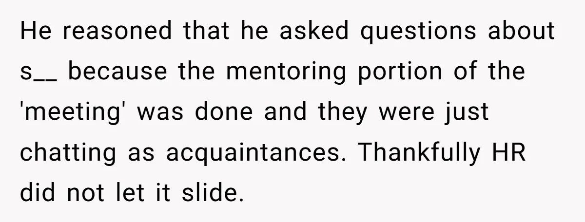 He reasoned that he asked questions about s__ because the mentoring portion of the 'meeting' was done and they were just chatting as acquaintances. Thankfully HR did not let it...