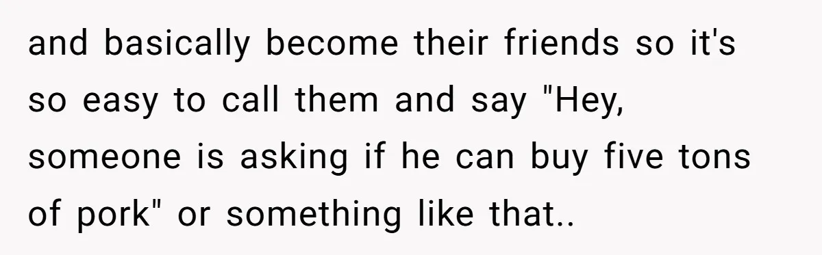 and basically become their friends so it's so easy to call them and say "Hey, someone is asking if he can buy five tons of pork" or something like that.....