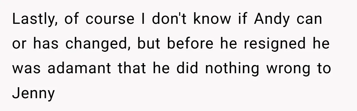Lastly, of course I don't know if Andy can or has changed, but before he resigned he was adamant that he did nothing wrong to Jenny