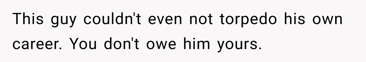 This guy couldn't even not torpedo his own career. You don't owe him yours.