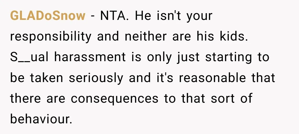 GLADoSnow − NTA. He isn't your responsibility and neither are his kids. S__ual harassment is only just starting to be taken seriously and it's reasonable that there are consequences to...