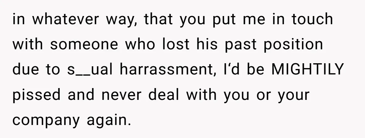 in whatever way, that you put me in touch with someone who lost his past position due to s__ual harrassment, I‘d be MIGHTILY pissed and never deal with you or...