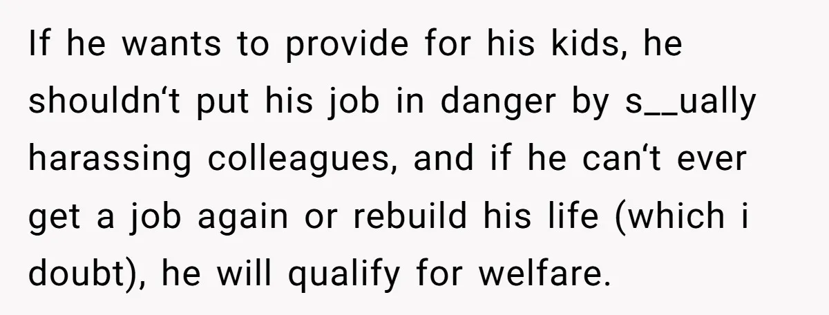 If he wants to provide for his kids, he shouldn‘t put his job in danger by s__ually harassing colleagues, and if he can‘t ever get a job again or rebuild...